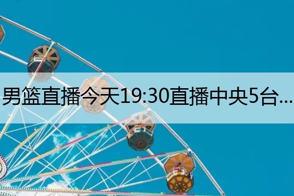 男篮直播今天19：30直播中央5台,男篮直播今天19：30直播中央5台几点播出