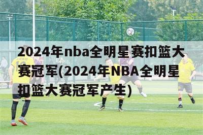 2024年nba全明星赛扣篮大赛冠军(2024年NBA全明星扣篮大赛冠军产生)