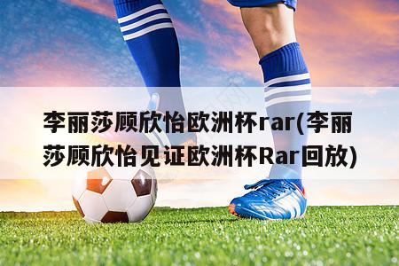 李丽莎顾欣怡欧洲杯rar(李丽莎顾欣怡见证欧洲杯Rar回放)